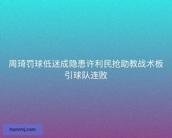 周琦罚球低迷成隐患许利民抢助教战术板引球队连败