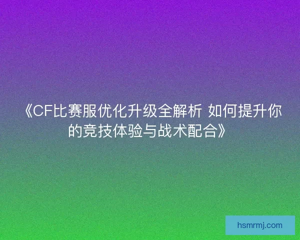 《CF比赛服优化升级全解析 如何提升你的竞技体验与战术配合》