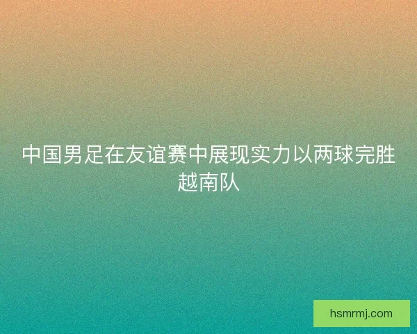 中国男足在友谊赛中展现实力以两球完胜越南队