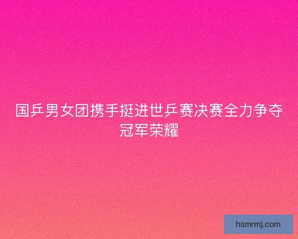 国乒男女团携手挺进世乒赛决赛全力争夺冠军荣耀
